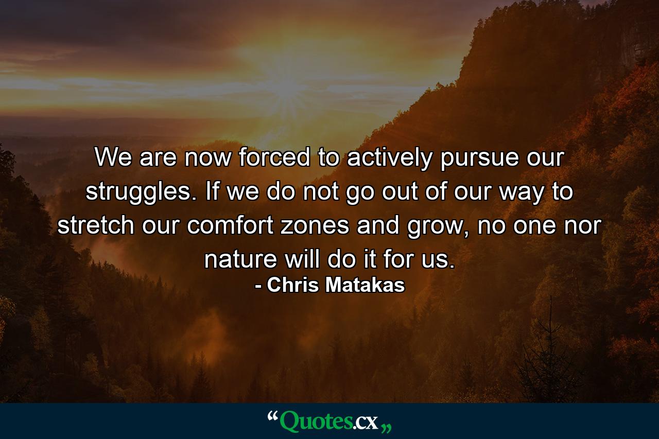 We are now forced to actively pursue our struggles. If we do not go out of our way to stretch our comfort zones and grow, no one nor nature will do it for us. - Quote by Chris Matakas