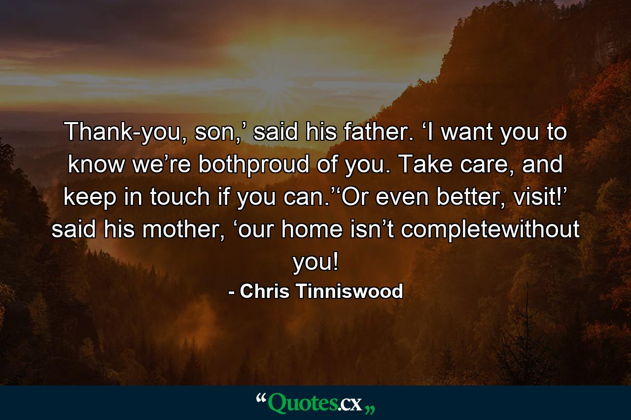 Thank-you, son,’ said his father. ‘I want you to know we’re bothproud of you. Take care, and keep in touch if you can.’‘Or even better, visit!’ said his mother, ‘our home isn’t completewithout you! - Quote by Chris Tinniswood