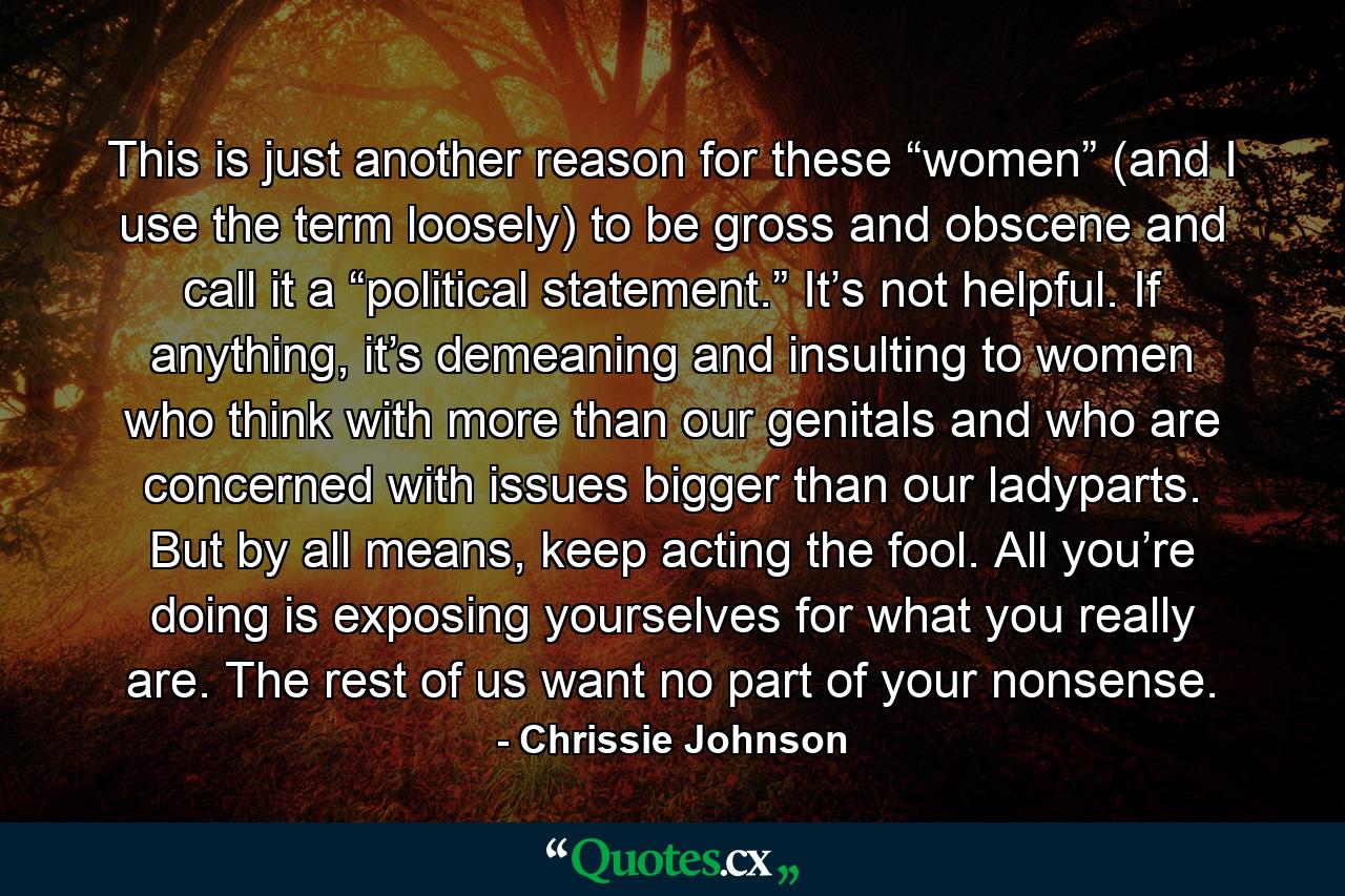 This is just another reason for these “women” (and I use the term loosely) to be gross and obscene and call it a “political statement.” It’s not helpful. If anything, it’s demeaning and insulting to women who think with more than our genitals and who are concerned with issues bigger than our ladyparts. But by all means, keep acting the fool. All you’re doing is exposing yourselves for what you really are. The rest of us want no part of your nonsense. - Quote by Chrissie Johnson