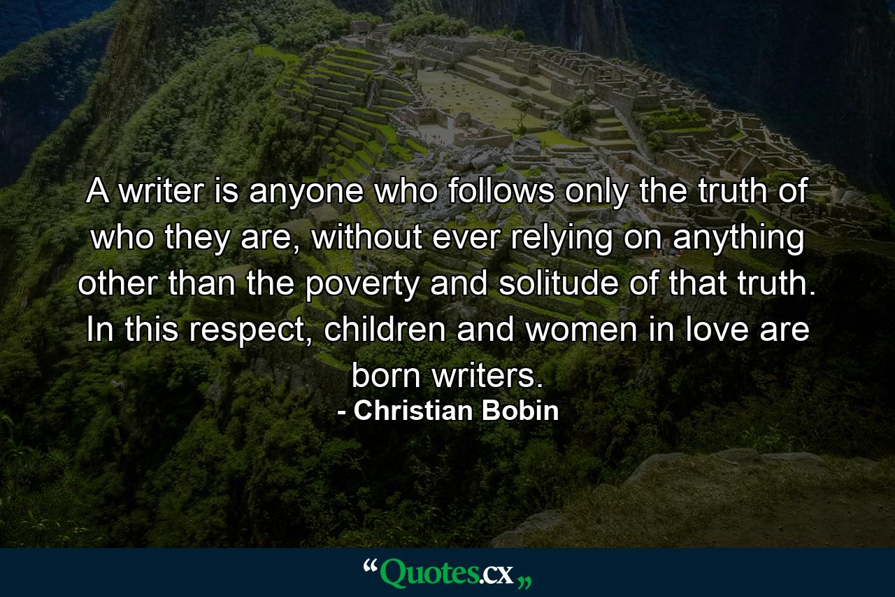 A writer is anyone who follows only the truth of who they are, without ever relying on anything other than the poverty and solitude of that truth. In this respect, children and women in love are born writers. - Quote by Christian Bobin