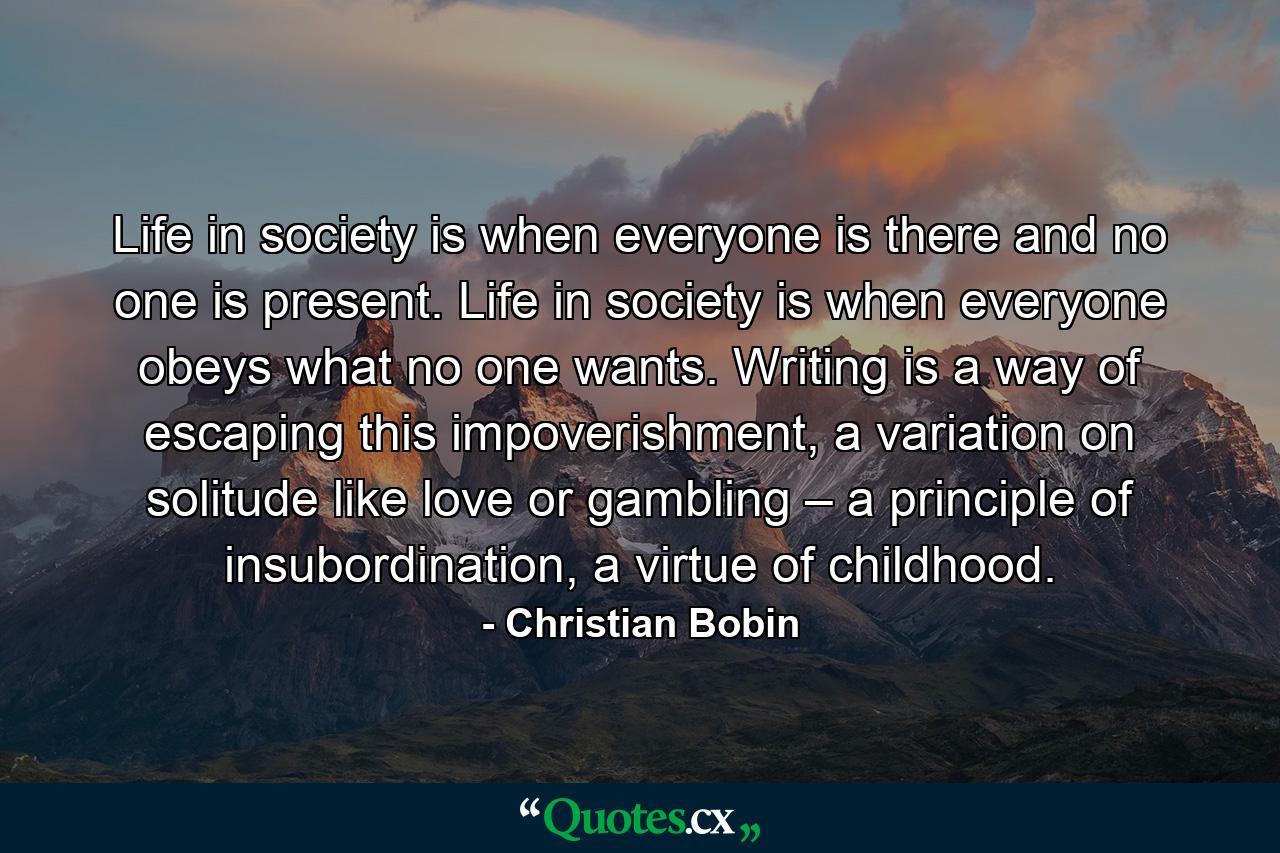 Life in society is when everyone is there and no one is present. Life in society is when everyone obeys what no one wants. Writing is a way of escaping this impoverishment, a variation on solitude like love or gambling – a principle of insubordination, a virtue of childhood. - Quote by Christian Bobin