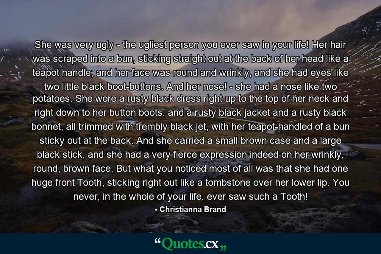 She was very ugly - the ugliest person you ever saw in your life! Her hair was scraped into a bun, sticking straight out at the back of her head like a teapot handle; and her face was round and wrinkly, and she had eyes like two little black boot-buttons. And her nose! - she had a nose like two potatoes. She wore a rusty black dress right up to the top of her neck and right down to her button boots, and a rusty black jacket and a rusty black bonnet, all trimmed with trembly black jet, with her teapot-handled of a bun sticky out at the back. And she carried a small brown case and a large black stick, and she had a very fierce expression indeed on her wrinkly, round, brown face. But what you noticed most of all was that she had one huge front Tooth, sticking right out like a tombstone over her lower lip. You never, in the whole of your life, ever saw such a Tooth! - Quote by Christianna Brand