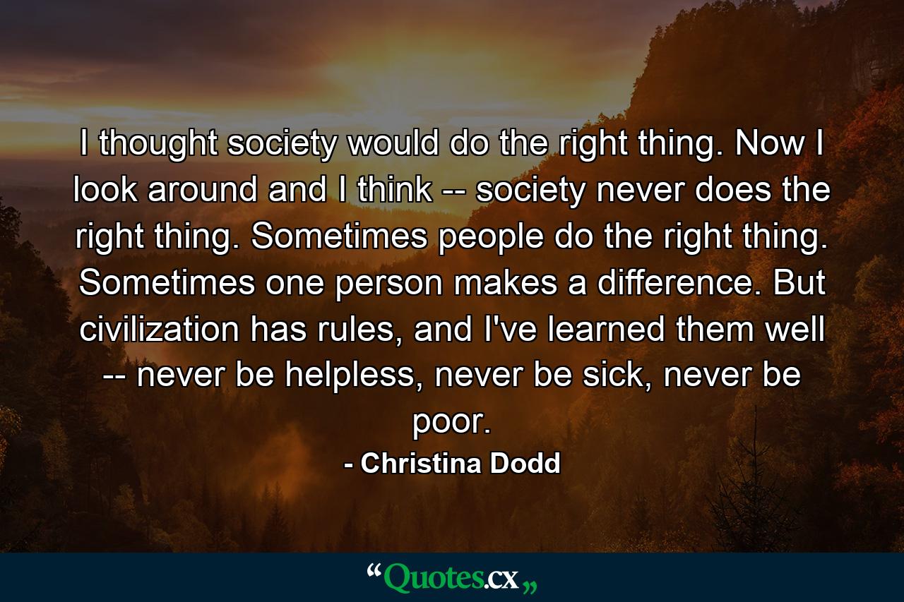 I thought society would do the right thing. Now I look around and I think -- society never does the right thing. Sometimes people do the right thing. Sometimes one person makes a difference. But civilization has rules, and I've learned them well -- never be helpless, never be sick, never be poor. - Quote by Christina Dodd