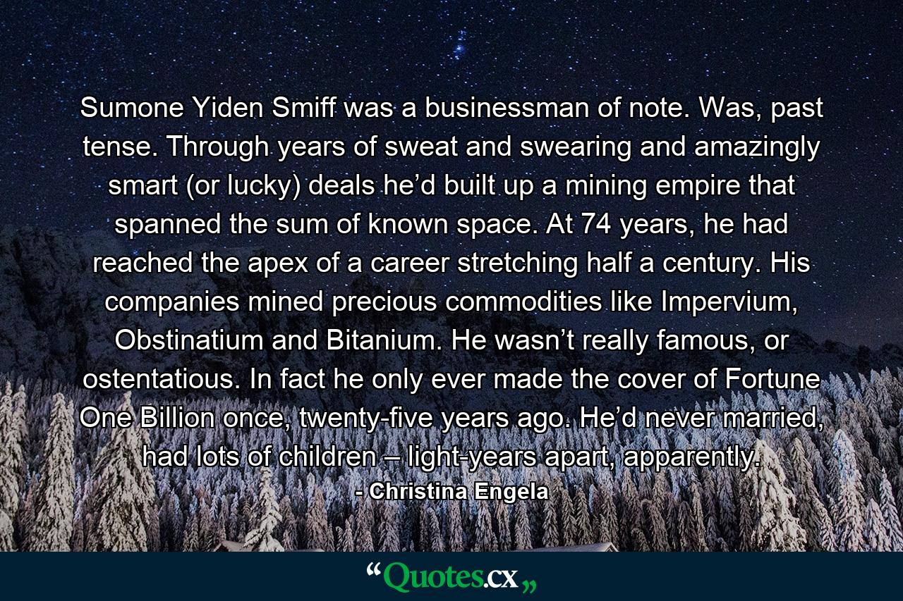 Sumone Yiden Smiff was a businessman of note. Was, past tense. Through years of sweat and swearing and amazingly smart (or lucky) deals he’d built up a mining empire that spanned the sum of known space. At 74 years, he had reached the apex of a career stretching half a century. His companies mined precious commodities like Impervium, Obstinatium and Bitanium. He wasn’t really famous, or ostentatious. In fact he only ever made the cover of Fortune One Billion once, twenty-five years ago. He’d never married, had lots of children – light-years apart, apparently. - Quote by Christina Engela