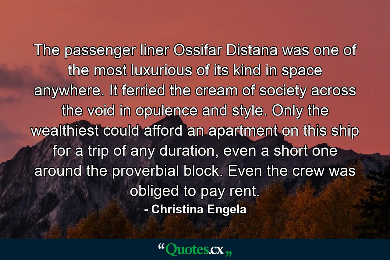 The passenger liner Ossifar Distana was one of the most luxurious of its kind in space anywhere. It ferried the cream of society across the void in opulence and style. Only the wealthiest could afford an apartment on this ship for a trip of any duration, even a short one around the proverbial block. Even the crew was obliged to pay rent. - Quote by Christina Engela