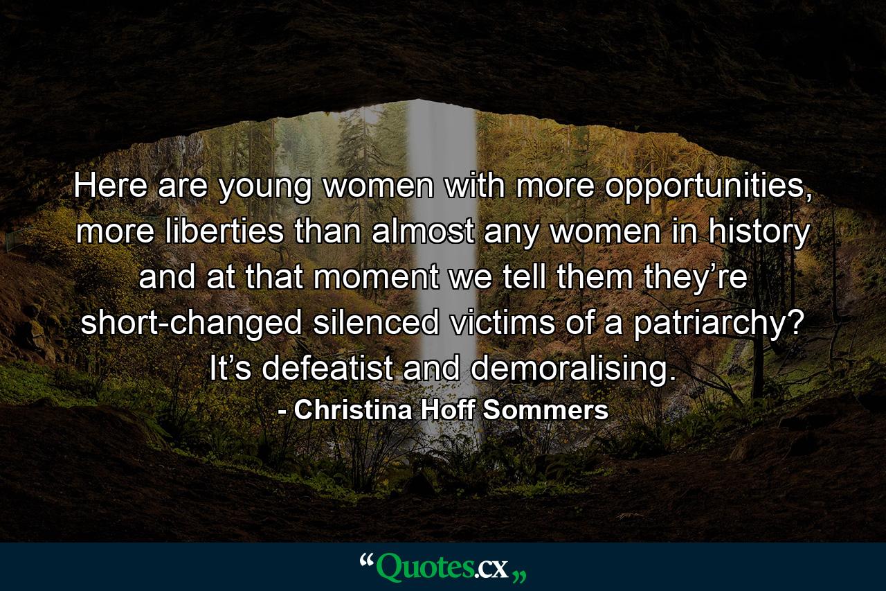 Here are young women with more opportunities, more liberties than almost any women in history and at that moment we tell them they’re short-changed silenced victims of a patriarchy? It’s defeatist and demoralising. - Quote by Christina Hoff Sommers