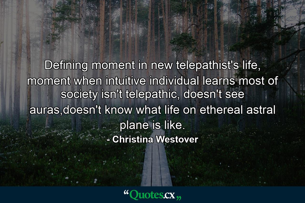 Defining moment in new telepathist's life, moment when intuitive individual learns most of society isn't telepathic, doesn't see auras,doesn't know what life on ethereal astral plane is like. - Quote by Christina Westover