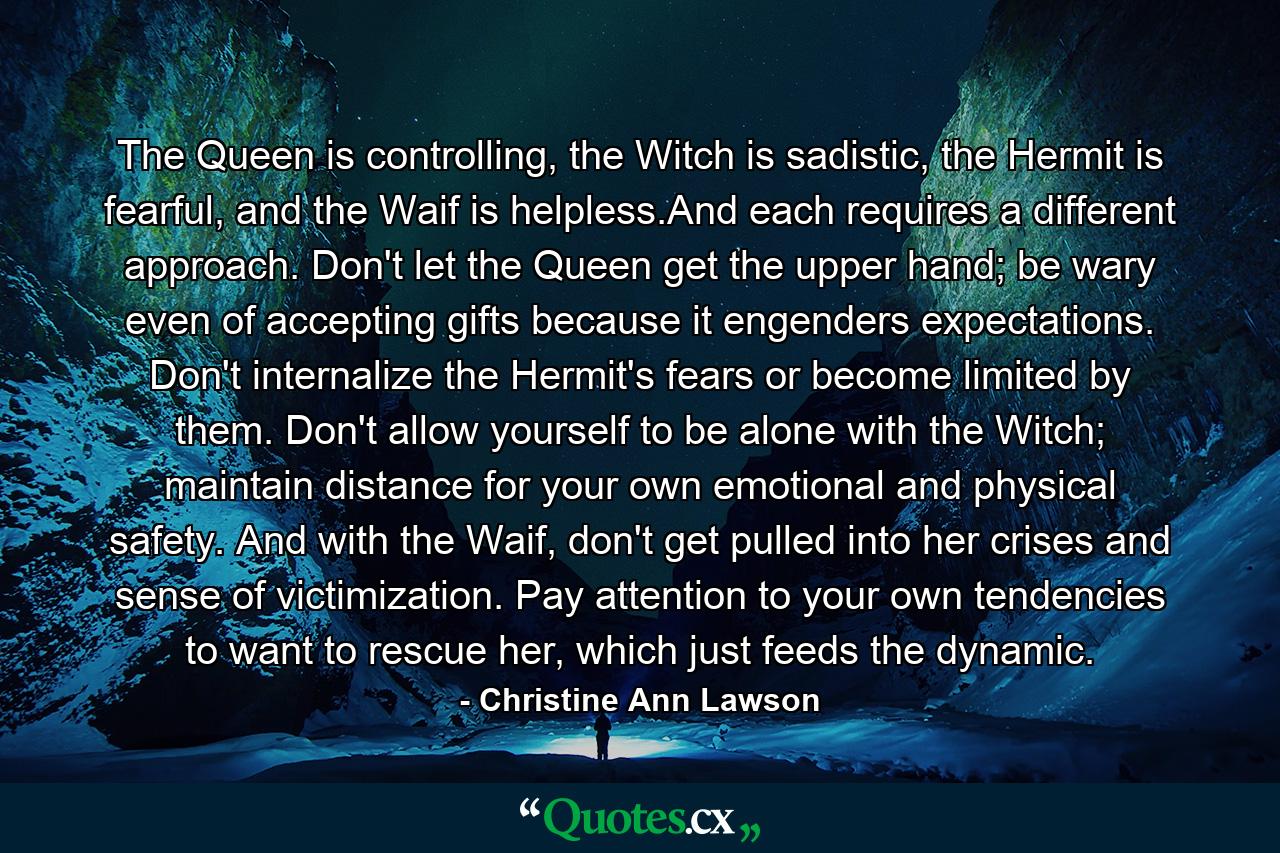 The Queen is controlling, the Witch is sadistic, the Hermit is fearful, and the Waif is helpless.And each requires a different approach. Don't let the Queen get the upper hand; be wary even of accepting gifts because it engenders expectations. Don't internalize the Hermit's fears or become limited by them. Don't allow yourself to be alone with the Witch; maintain distance for your own emotional and physical safety. And with the Waif, don't get pulled into her crises and sense of victimization. Pay attention to your own tendencies to want to rescue her, which just feeds the dynamic. - Quote by Christine Ann Lawson