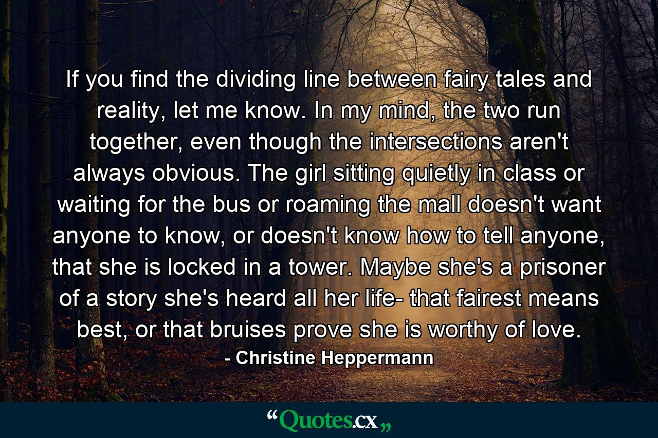 If you find the dividing line between fairy tales and reality, let me know. In my mind, the two run together, even though the intersections aren't always obvious. The girl sitting quietly in class or waiting for the bus or roaming the mall doesn't want anyone to know, or doesn't know how to tell anyone, that she is locked in a tower. Maybe she's a prisoner of a story she's heard all her life- that fairest means best, or that bruises prove she is worthy of love. - Quote by Christine Heppermann