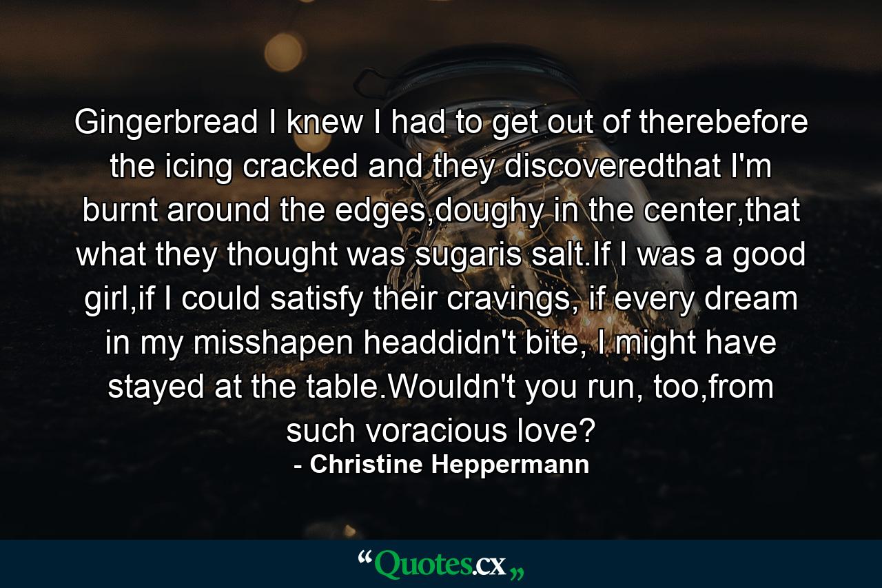 Gingerbread I knew I had to get out of therebefore the icing cracked and they discoveredthat I'm burnt around the edges,doughy in the center,that what they thought was sugaris salt.If I was a good girl,if I could satisfy their cravings, if every dream in my misshapen headdidn't bite, I might have stayed at the table.Wouldn't you run, too,from such voracious love? - Quote by Christine Heppermann
