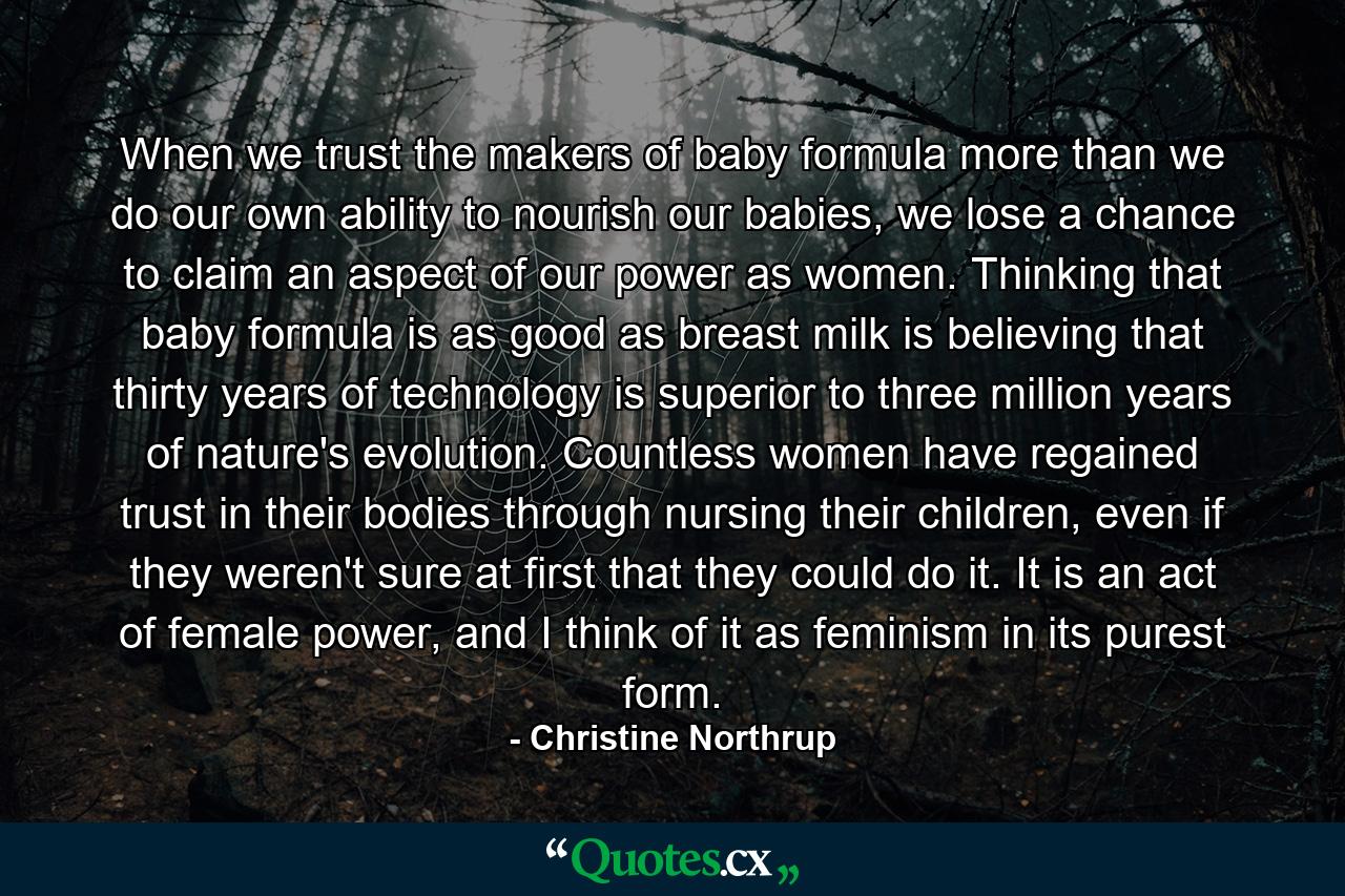 When we trust the makers of baby formula more than we do our own ability to nourish our babies, we lose a chance to claim an aspect of our power as women. Thinking that baby formula is as good as breast milk is believing that thirty years of technology is superior to three million years of nature's evolution. Countless women have regained trust in their bodies through nursing their children, even if they weren't sure at first that they could do it. It is an act of female power, and I think of it as feminism in its purest form. - Quote by Christine Northrup