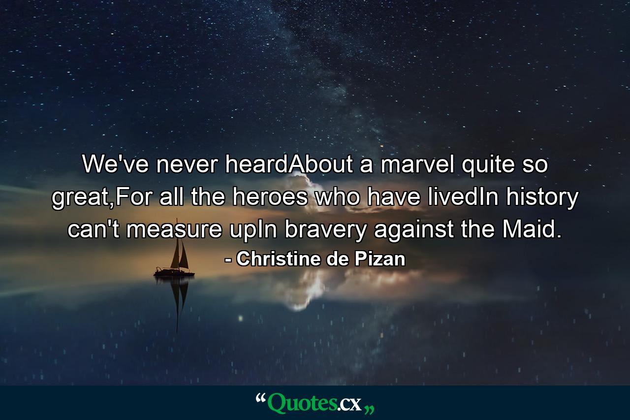 We've never heardAbout a marvel quite so great,For all the heroes who have livedIn history can't measure upIn bravery against the Maid. - Quote by Christine de Pizan