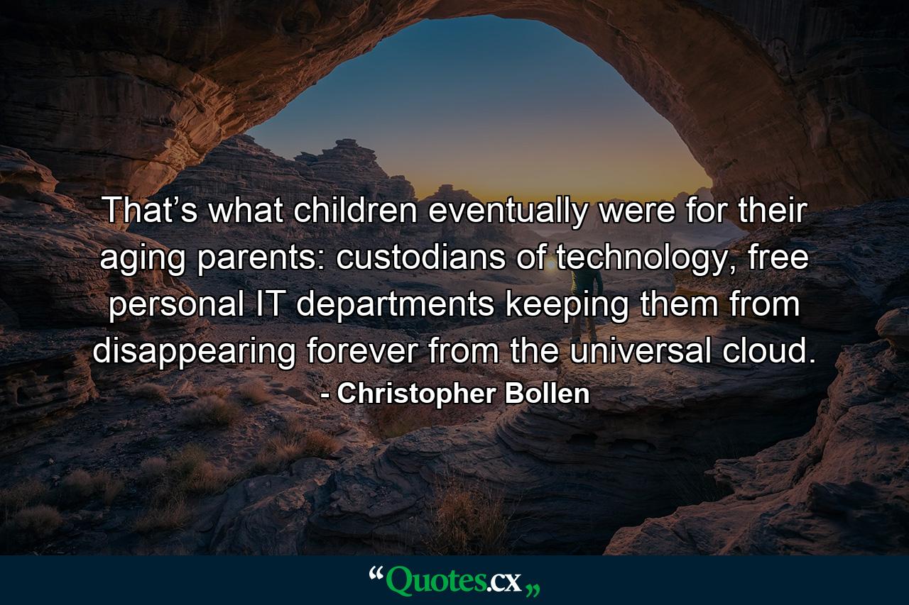 That’s what children eventually were for their aging parents: custodians of technology, free personal IT departments keeping them from disappearing forever from the universal cloud. - Quote by Christopher Bollen