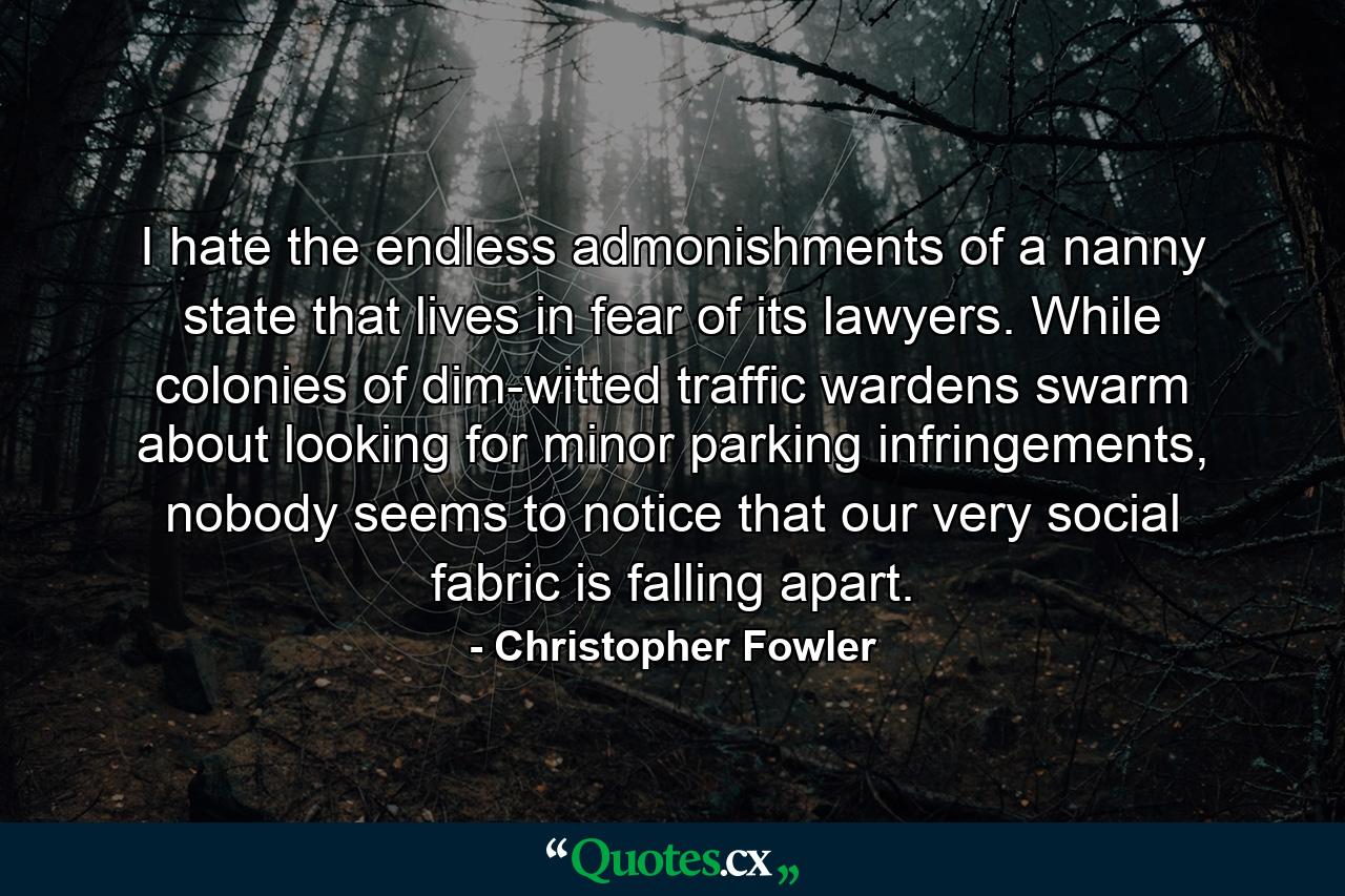 I hate the endless admonishments of a nanny state that lives in fear of its lawyers. While colonies of dim-witted traffic wardens swarm about looking for minor parking infringements, nobody seems to notice that our very social fabric is falling apart. - Quote by Christopher Fowler