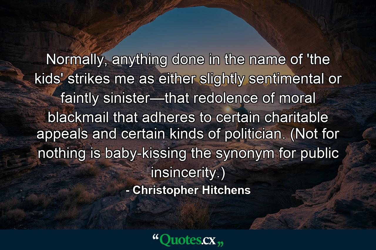 Normally, anything done in the name of 'the kids' strikes me as either slightly sentimental or faintly sinister—that redolence of moral blackmail that adheres to certain charitable appeals and certain kinds of politician. (Not for nothing is baby-kissing the synonym for public insincerity.) - Quote by Christopher Hitchens