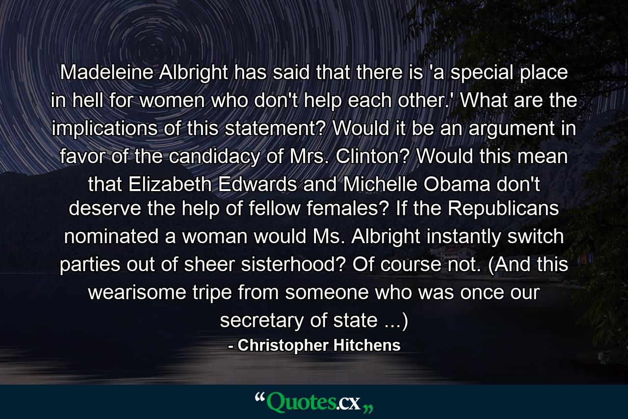 Madeleine Albright has said that there is 'a special place in hell for women who don't help each other.' What are the implications of this statement? Would it be an argument in favor of the candidacy of Mrs. Clinton? Would this mean that Elizabeth Edwards and Michelle Obama don't deserve the help of fellow females? If the Republicans nominated a woman would Ms. Albright instantly switch parties out of sheer sisterhood? Of course not. (And this wearisome tripe from someone who was once our secretary of state ...) - Quote by Christopher Hitchens