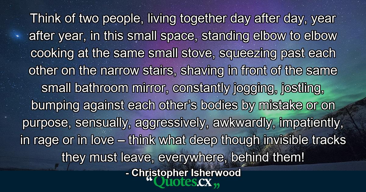 Think of two people, living together day after day, year after year, in this small space, standing elbow to elbow cooking at the same small stove, squeezing past each other on the narrow stairs, shaving in front of the same small bathroom mirror, constantly jogging, jostling, bumping against each other’s bodies by mistake or on purpose, sensually, aggressively, awkwardly, impatiently, in rage or in love – think what deep though invisible tracks they must leave, everywhere, behind them! - Quote by Christopher Isherwood