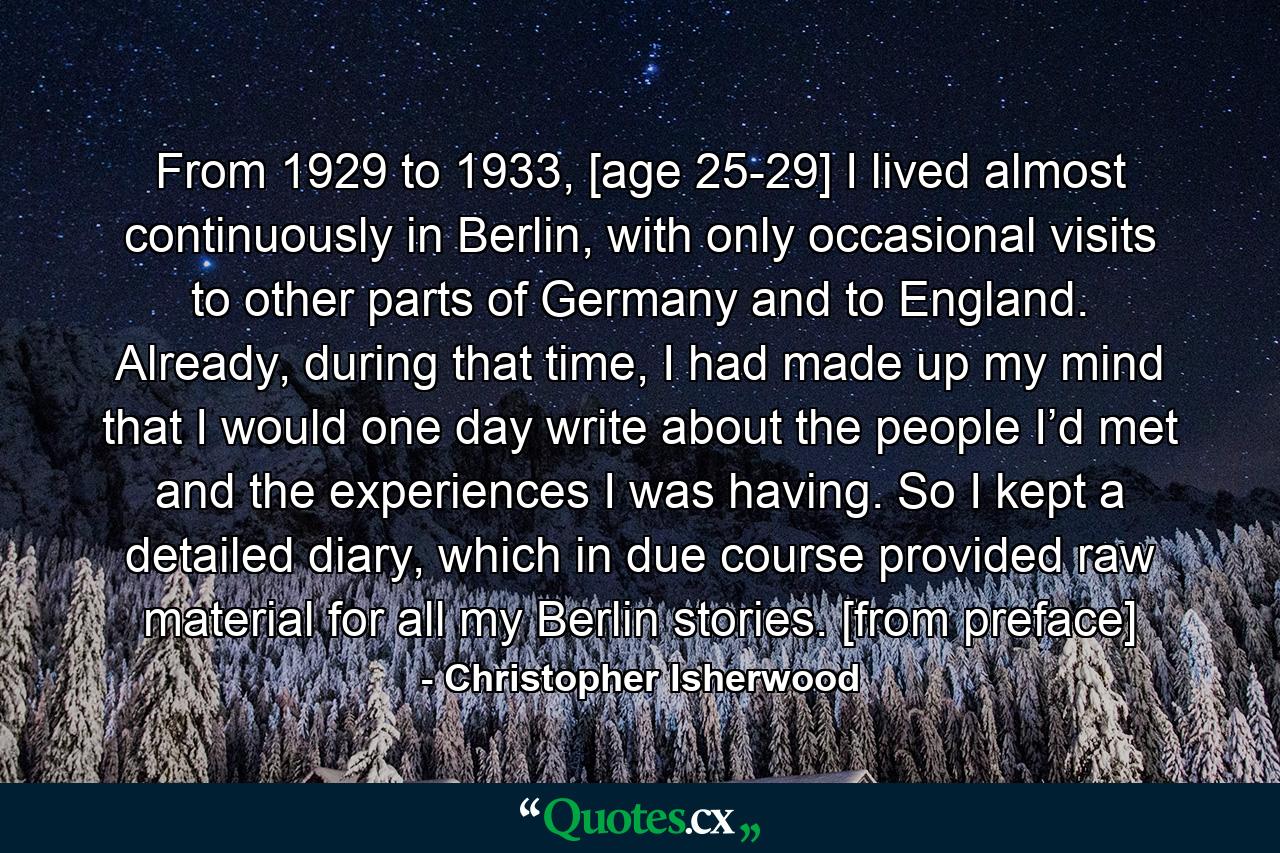 From 1929 to 1933, [age 25-29] I lived almost continuously in Berlin, with only occasional visits to other parts of Germany and to England. Already, during that time, I had made up my mind that I would one day write about the people I’d met and the experiences I was having. So I kept a detailed diary, which in due course provided raw material for all my Berlin stories. [from preface] - Quote by Christopher Isherwood