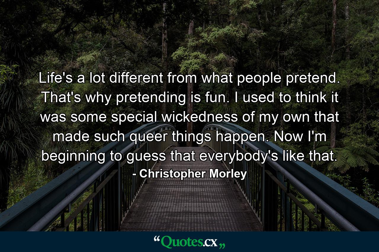 Life's a lot different from what people pretend. That's why pretending is fun. I used to think it was some special wickedness of my own that made such queer things happen. Now I'm beginning to guess that everybody's like that. - Quote by Christopher Morley