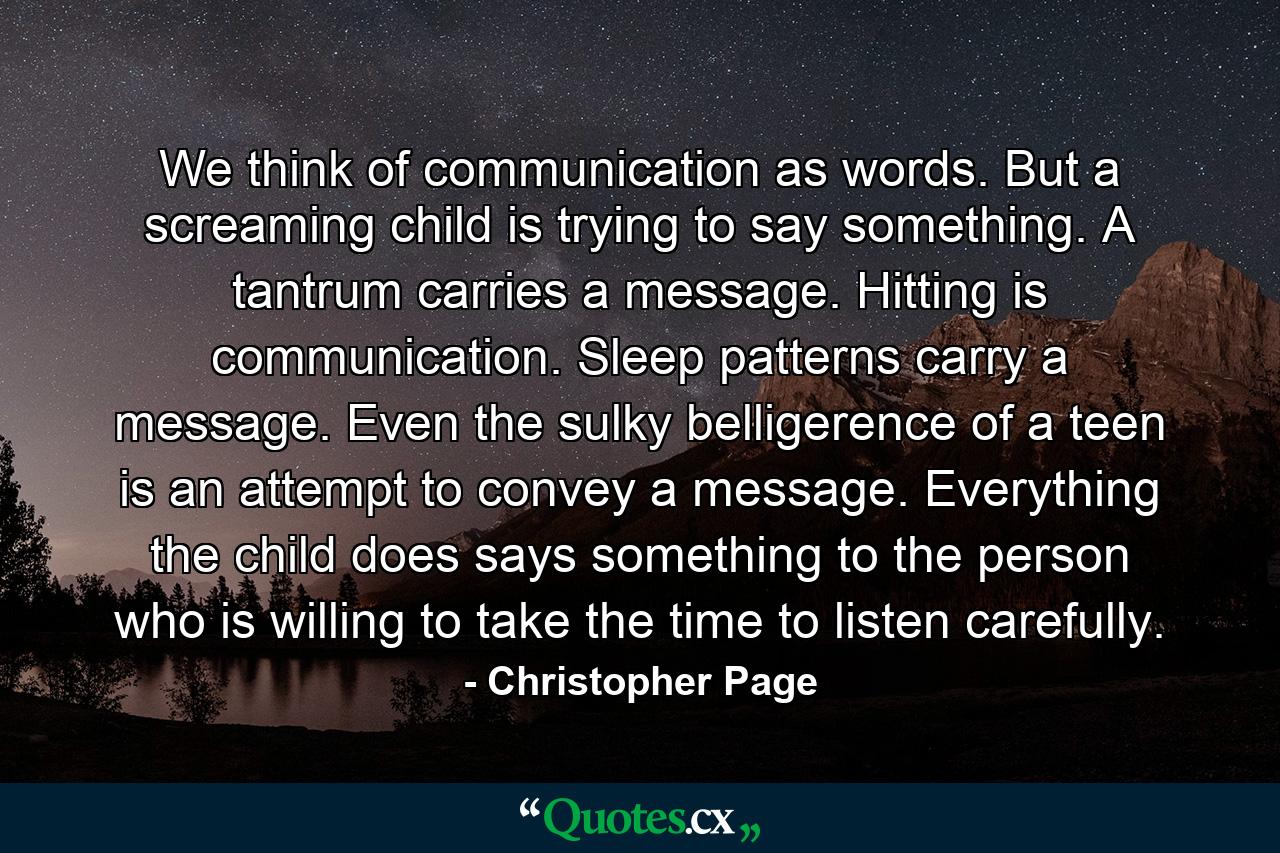 We think of communication as words. But a screaming child is trying to say something. A tantrum carries a message. Hitting is communication. Sleep patterns carry a message. Even the sulky belligerence of a teen is an attempt to convey a message. Everything the child does says something to the person who is willing to take the time to listen carefully. - Quote by Christopher Page