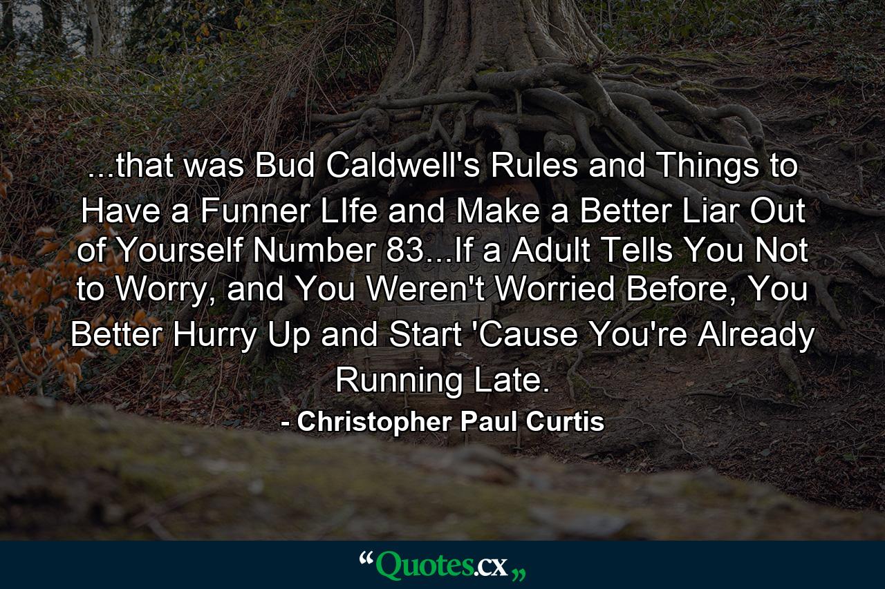 ...that was Bud Caldwell's Rules and Things to Have a Funner LIfe and Make a Better Liar Out of Yourself Number 83...If a Adult Tells You Not to Worry, and You Weren't Worried Before, You Better Hurry Up and Start 'Cause You're Already Running Late. - Quote by Christopher Paul Curtis