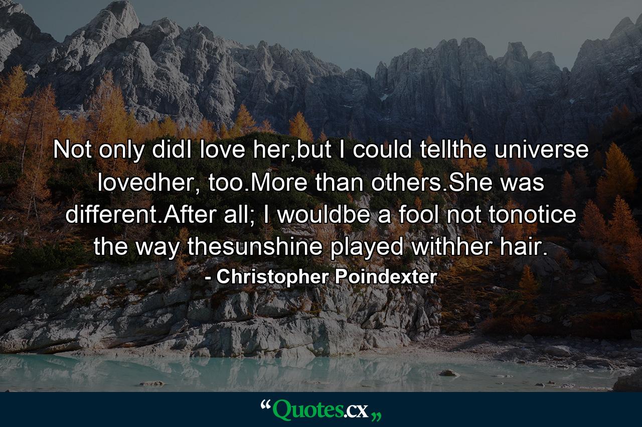 Not only didI love her,but I could tellthe universe lovedher, too.More than others.She was different.After all; I wouldbe a fool not tonotice the way thesunshine played withher hair. - Quote by Christopher Poindexter