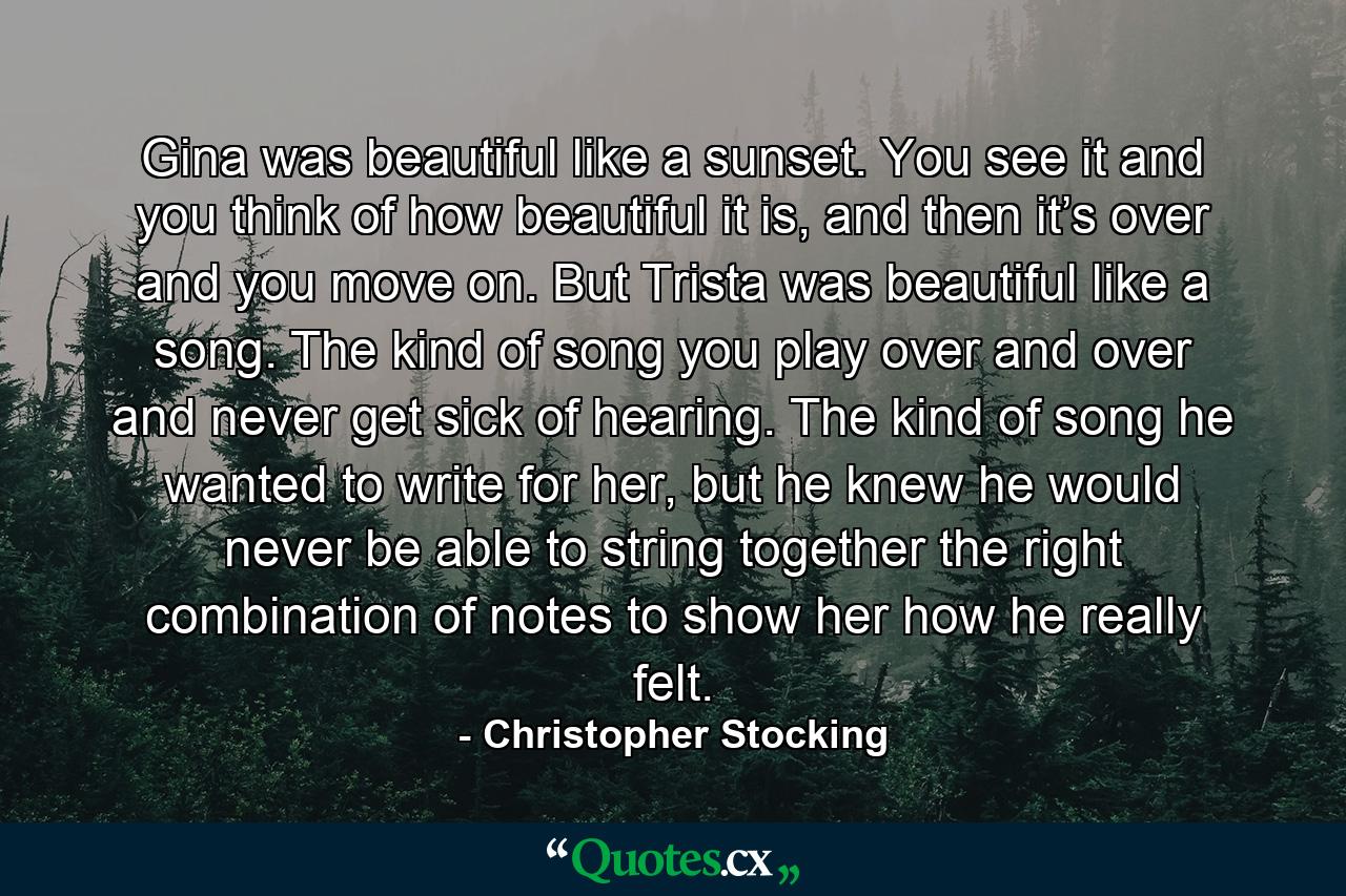 Gina was beautiful like a sunset. You see it and you think of how beautiful it is, and then it’s over and you move on. But Trista was beautiful like a song. The kind of song you play over and over and never get sick of hearing. The kind of song he wanted to write for her, but he knew he would never be able to string together the right combination of notes to show her how he really felt. - Quote by Christopher Stocking