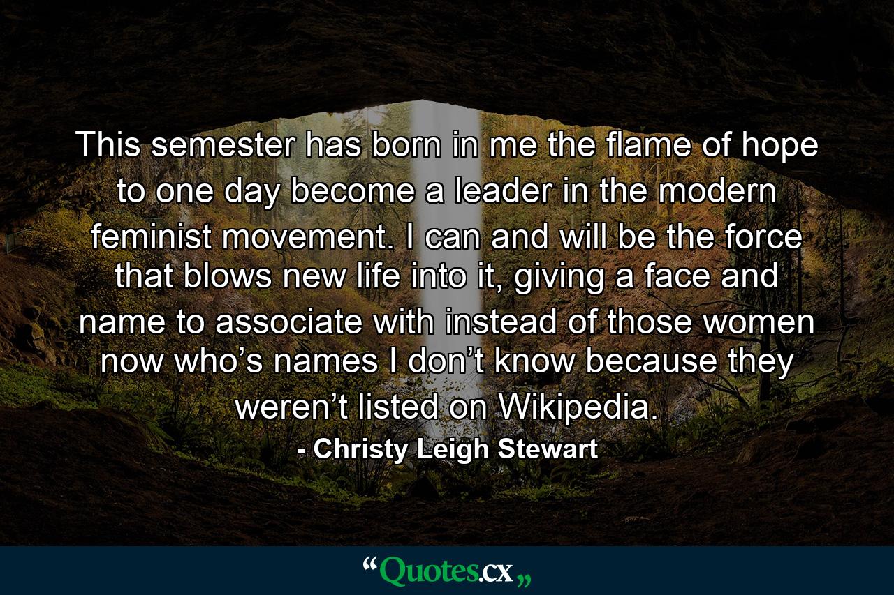 This semester has born in me the flame of hope to one day become a leader in the modern feminist movement. I can and will be the force that blows new life into it, giving a face and name to associate with instead of those women now who’s names I don’t know because they weren’t listed on Wikipedia. - Quote by Christy Leigh Stewart