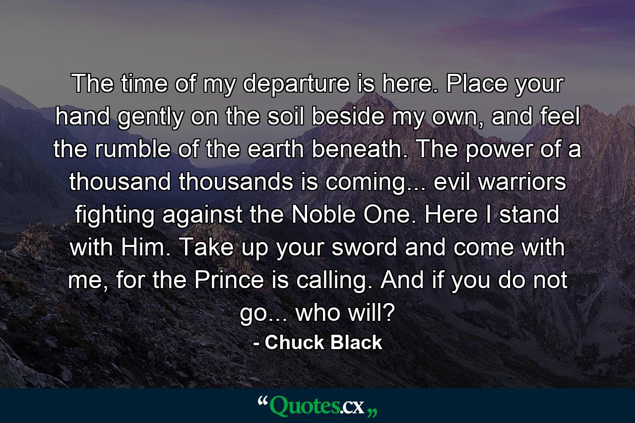 The time of my departure is here. Place your hand gently on the soil beside my own, and feel the rumble of the earth beneath. The power of a thousand thousands is coming... evil warriors fighting against the Noble One. Here I stand with Him. Take up your sword and come with me, for the Prince is calling. And if you do not go... who will? - Quote by Chuck Black