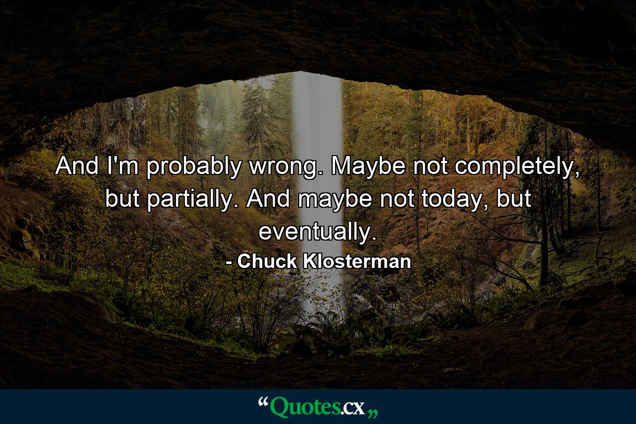 And I'm probably wrong. Maybe not completely, but partially. And maybe not today, but eventually. - Quote by Chuck Klosterman