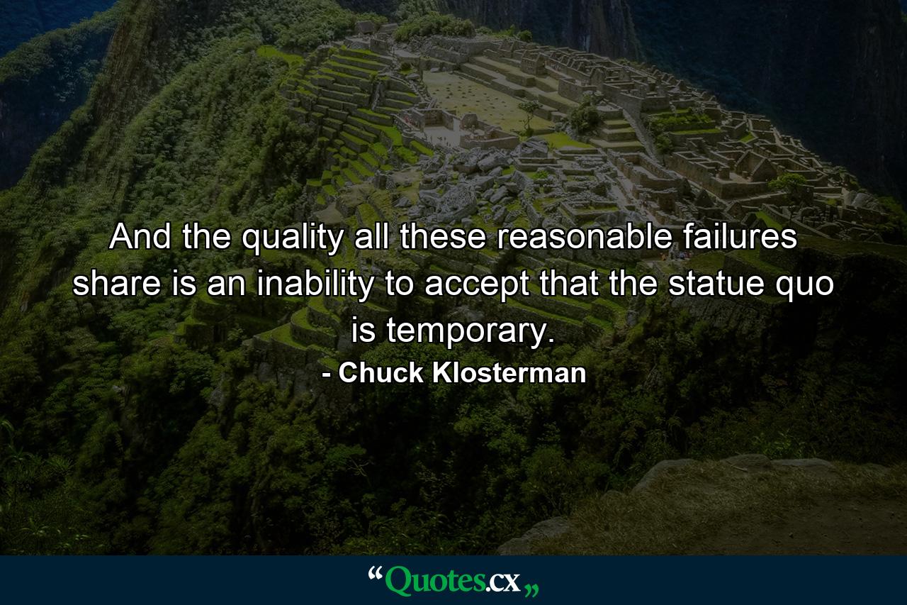 And the quality all these reasonable failures share is an inability to accept that the statue quo is temporary. - Quote by Chuck Klosterman