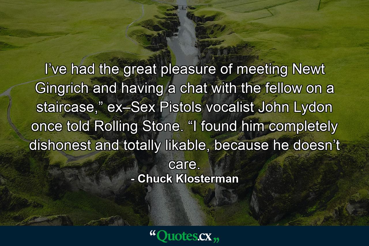 I’ve had the great pleasure of meeting Newt Gingrich and having a chat with the fellow on a staircase,” ex–Sex Pistols vocalist John Lydon once told Rolling Stone. “I found him completely dishonest and totally likable, because he doesn’t care. - Quote by Chuck Klosterman