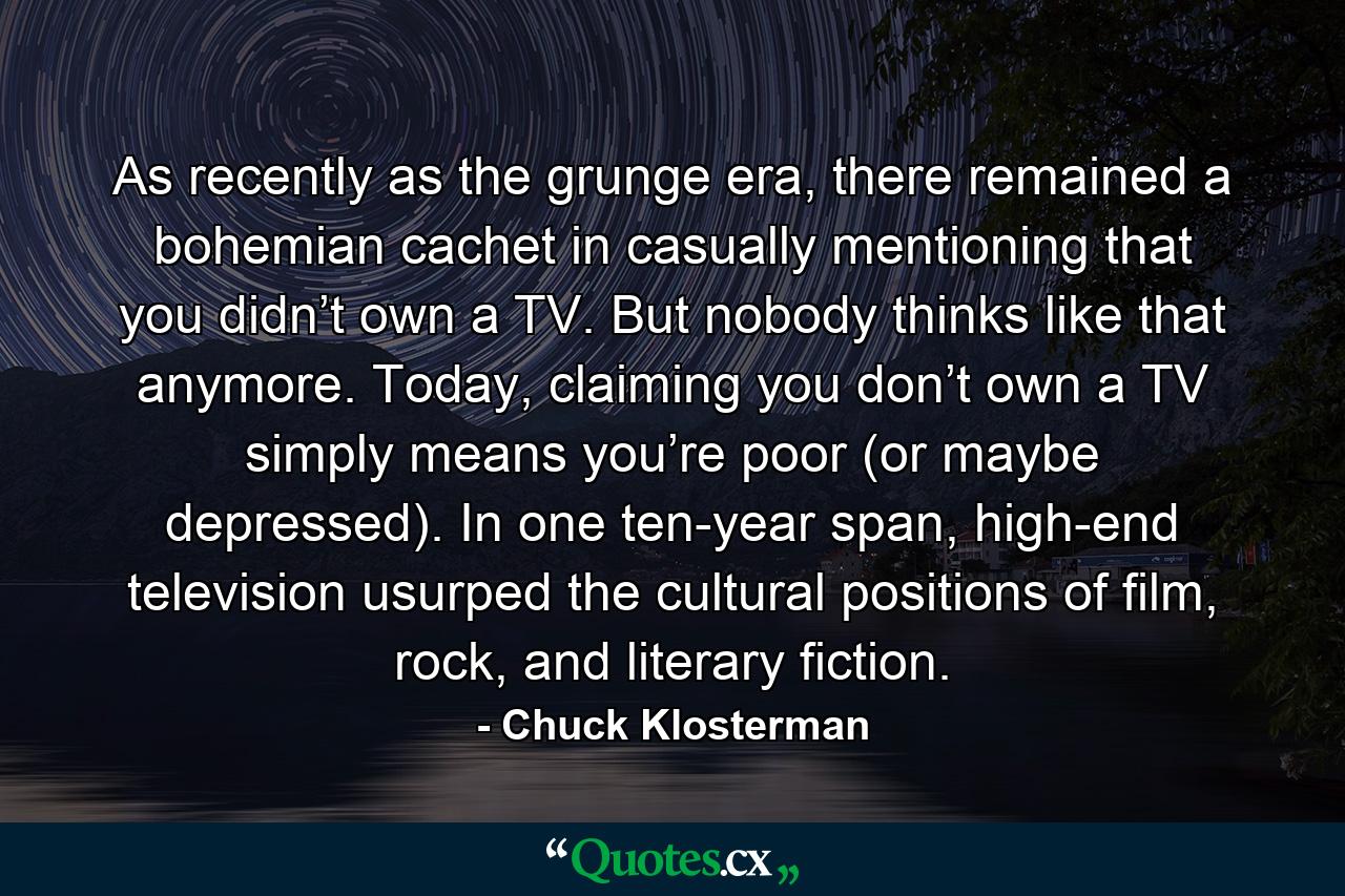 As recently as the grunge era, there remained a bohemian cachet in casually mentioning that you didn’t own a TV. But nobody thinks like that anymore. Today, claiming you don’t own a TV simply means you’re poor (or maybe depressed). In one ten-year span, high-end television usurped the cultural positions of film, rock, and literary fiction. - Quote by Chuck Klosterman