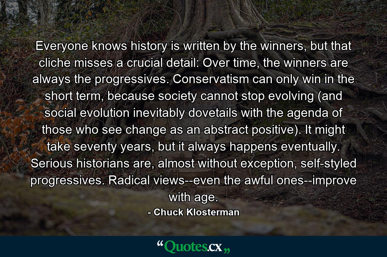 Everyone knows history is written by the winners, but that cliche misses a crucial detail: Over time, the winners are always the progressives. Conservatism can only win in the short term, because society cannot stop evolving (and social evolution inevitably dovetails with the agenda of those who see change as an abstract positive). It might take seventy years, but it always happens eventually. Serious historians are, almost without exception, self-styled progressives. Radical views--even the awful ones--improve with age. - Quote by Chuck Klosterman