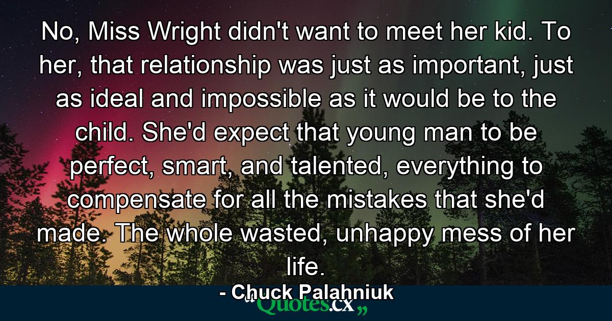 No, Miss Wright didn't want to meet her kid. To her, that relationship was just as important, just as ideal and impossible as it would be to the child. She'd expect that young man to be perfect, smart, and talented, everything to compensate for all the mistakes that she'd made. The whole wasted, unhappy mess of her life. - Quote by Chuck Palahniuk