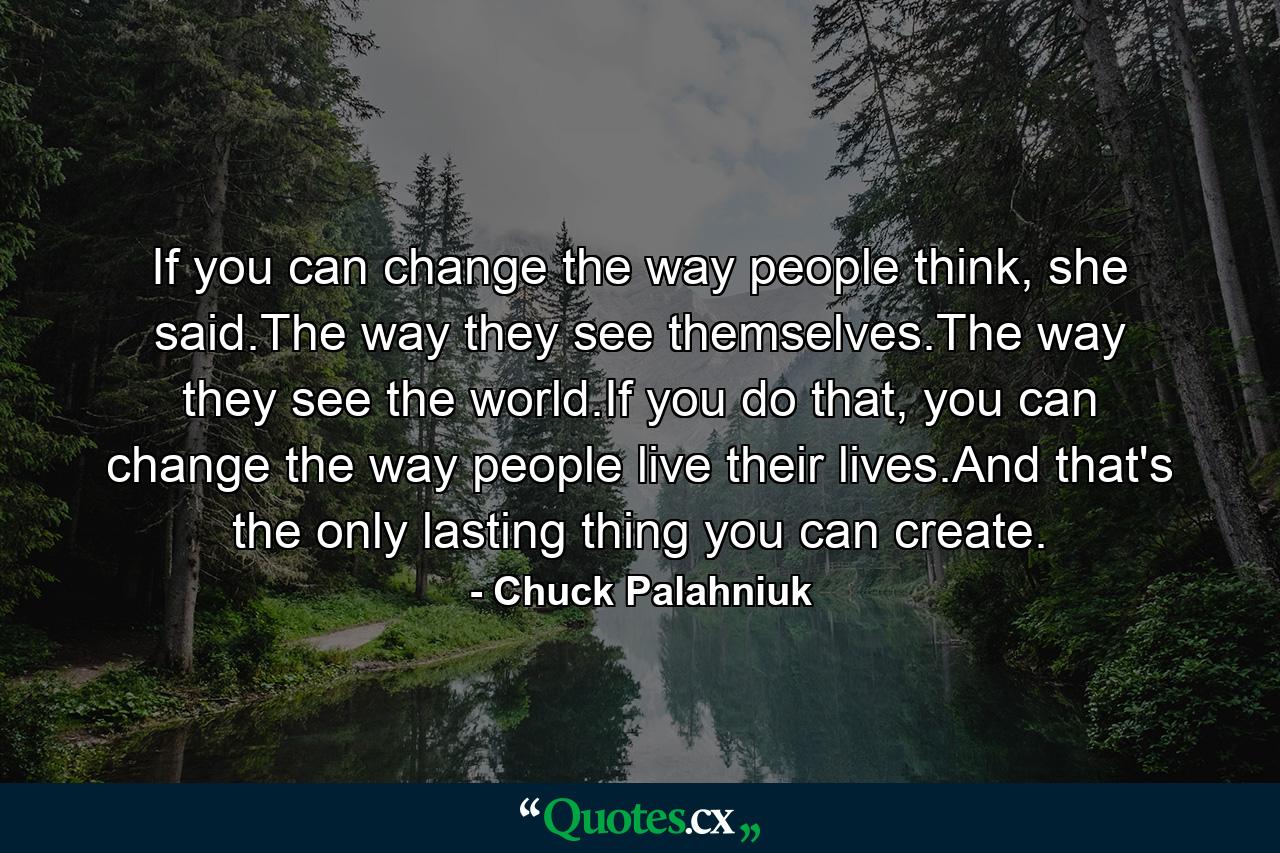 If you can change the way people think, she said.The way they see themselves.The way they see the world.If you do that, you can change the way people live their lives.And that's the only lasting thing you can create. - Quote by Chuck Palahniuk