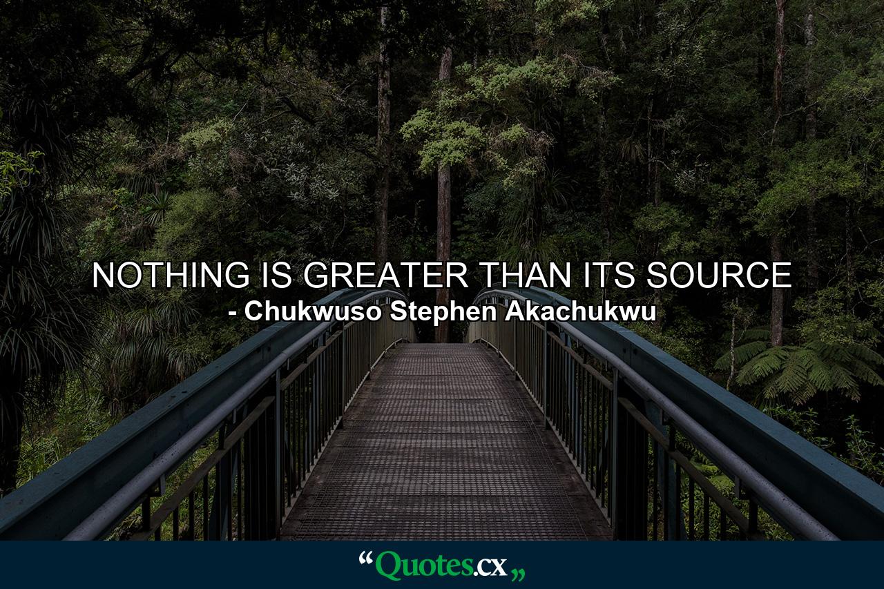 NOTHING IS GREATER THAN ITS SOURCE - Quote by Chukwuso Stephen Akachukwu