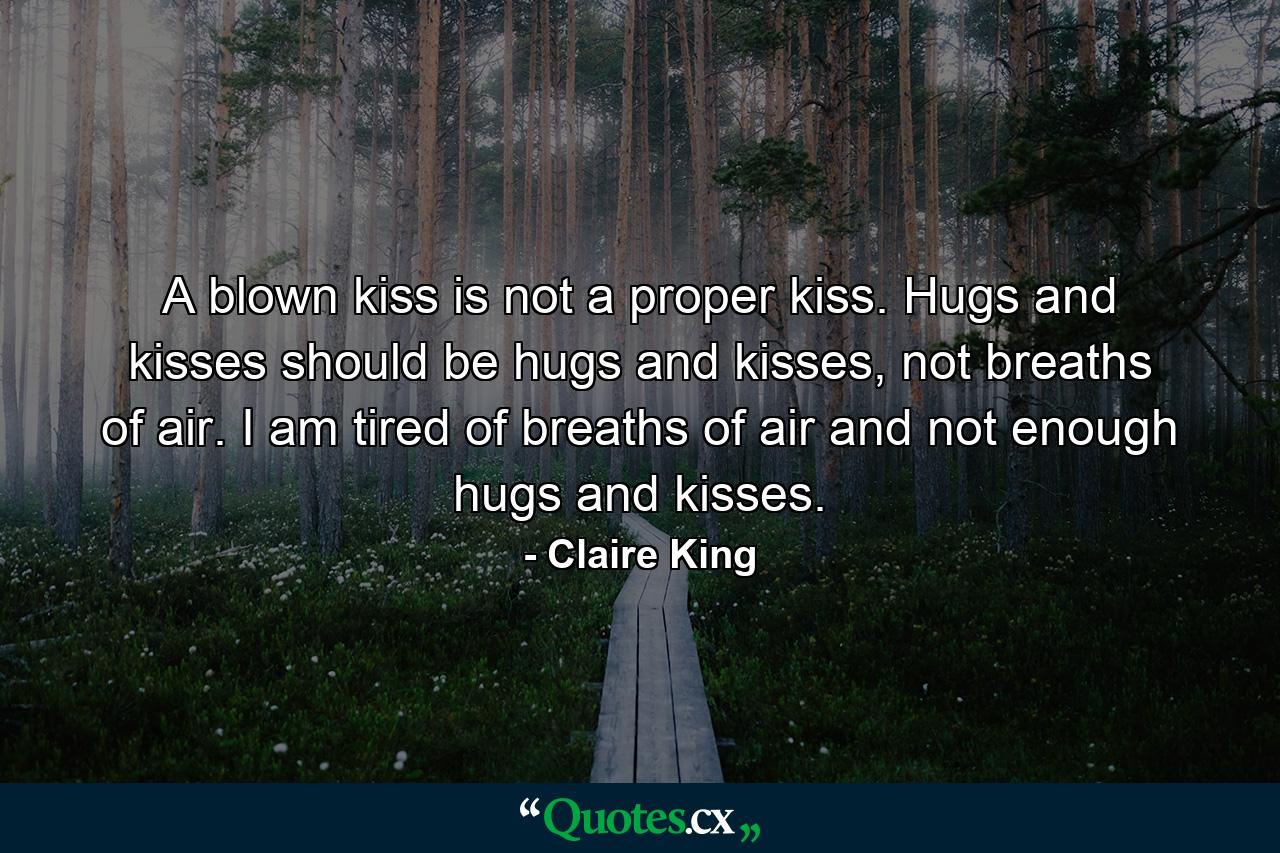 A blown kiss is not a proper kiss. Hugs and kisses should be hugs and kisses, not breaths of air. I am tired of breaths of air and not enough hugs and kisses. - Quote by Claire King