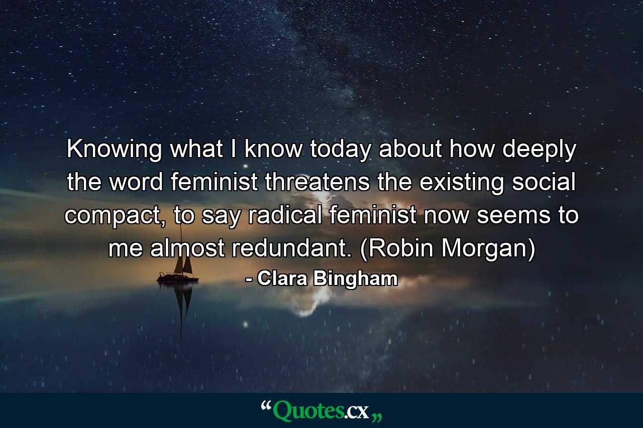 Knowing what I know today about how deeply the word feminist threatens the existing social compact, to say radical feminist now seems to me almost redundant. (Robin Morgan) - Quote by Clara Bingham