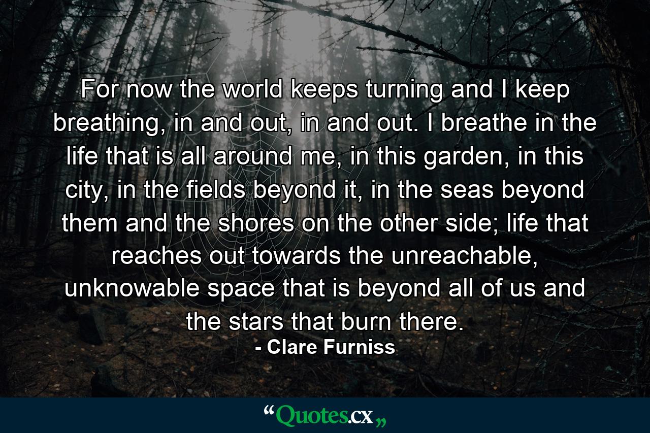 For now the world keeps turning and I keep breathing, in and out, in and out. I breathe in the life that is all around me, in this garden, in this city, in the fields beyond it, in the seas beyond them and the shores on the other side; life that reaches out towards the unreachable, unknowable space that is beyond all of us and the stars that burn there. - Quote by Clare Furniss