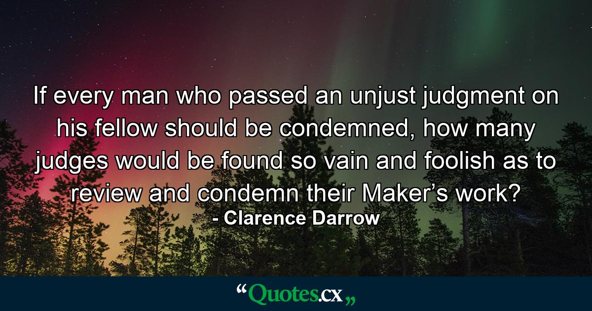 If every man who passed an unjust judgment on his fellow should be condemned, how many judges would be found so vain and foolish as to review and condemn their Maker’s work? - Quote by Clarence Darrow