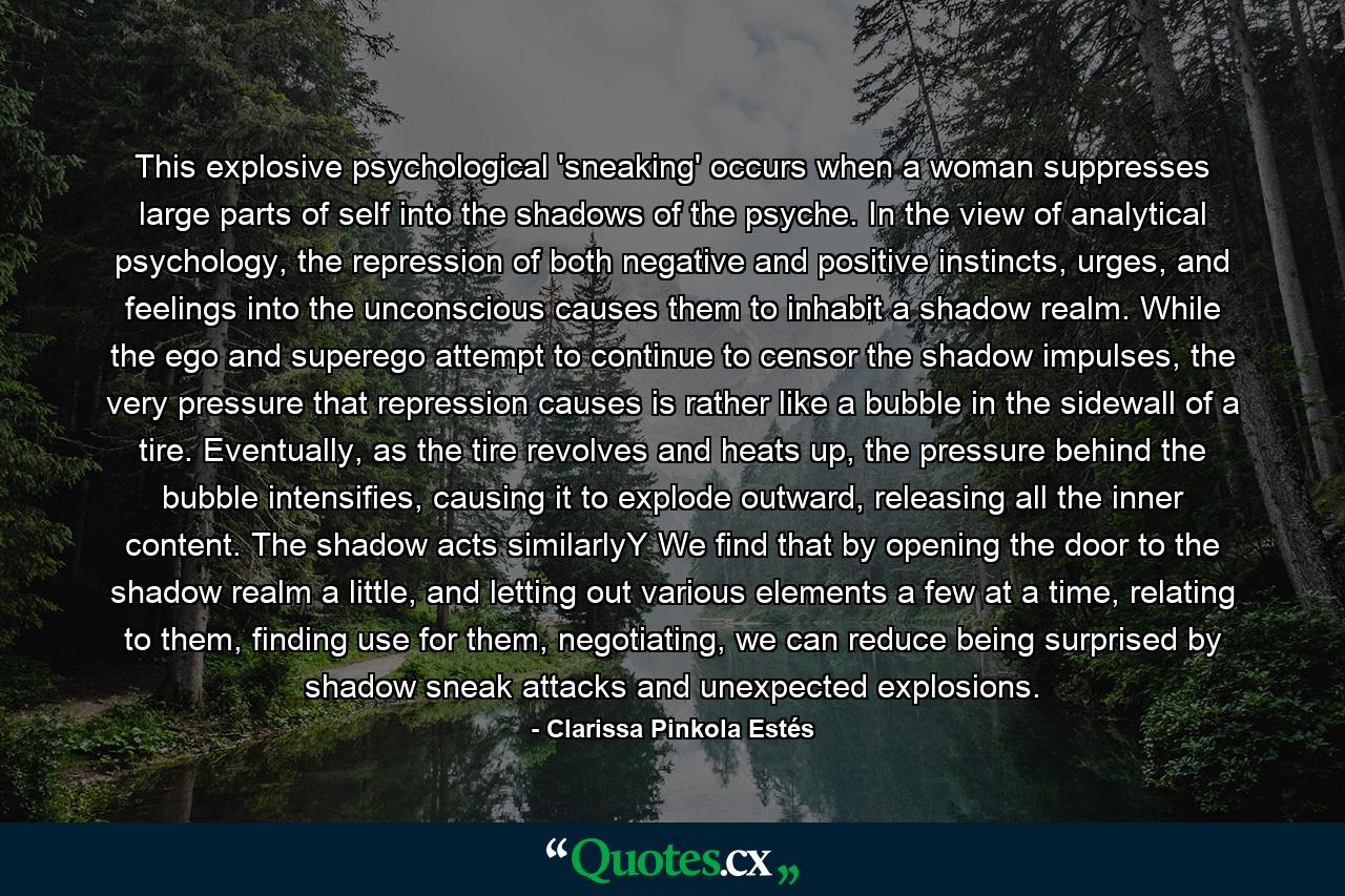 This explosive psychological 'sneaking' occurs when a woman suppresses large parts of self into the shadows of the psyche. In the view of analytical psychology, the repression of both negative and positive instincts, urges, and feelings into the unconscious causes them to inhabit a shadow realm. While the ego and superego attempt to continue to censor the shadow impulses, the very pressure that repression causes is rather like a bubble in the sidewall of a tire. Eventually, as the tire revolves and heats up, the pressure behind the bubble intensifies, causing it to explode outward, releasing all the inner content. The shadow acts similarlyY We find that by opening the door to the shadow realm a little, and letting out various elements a few at a time, relating to them, finding use for them, negotiating, we can reduce being surprised by shadow sneak attacks and unexpected explosions. - Quote by Clarissa Pinkola Estés