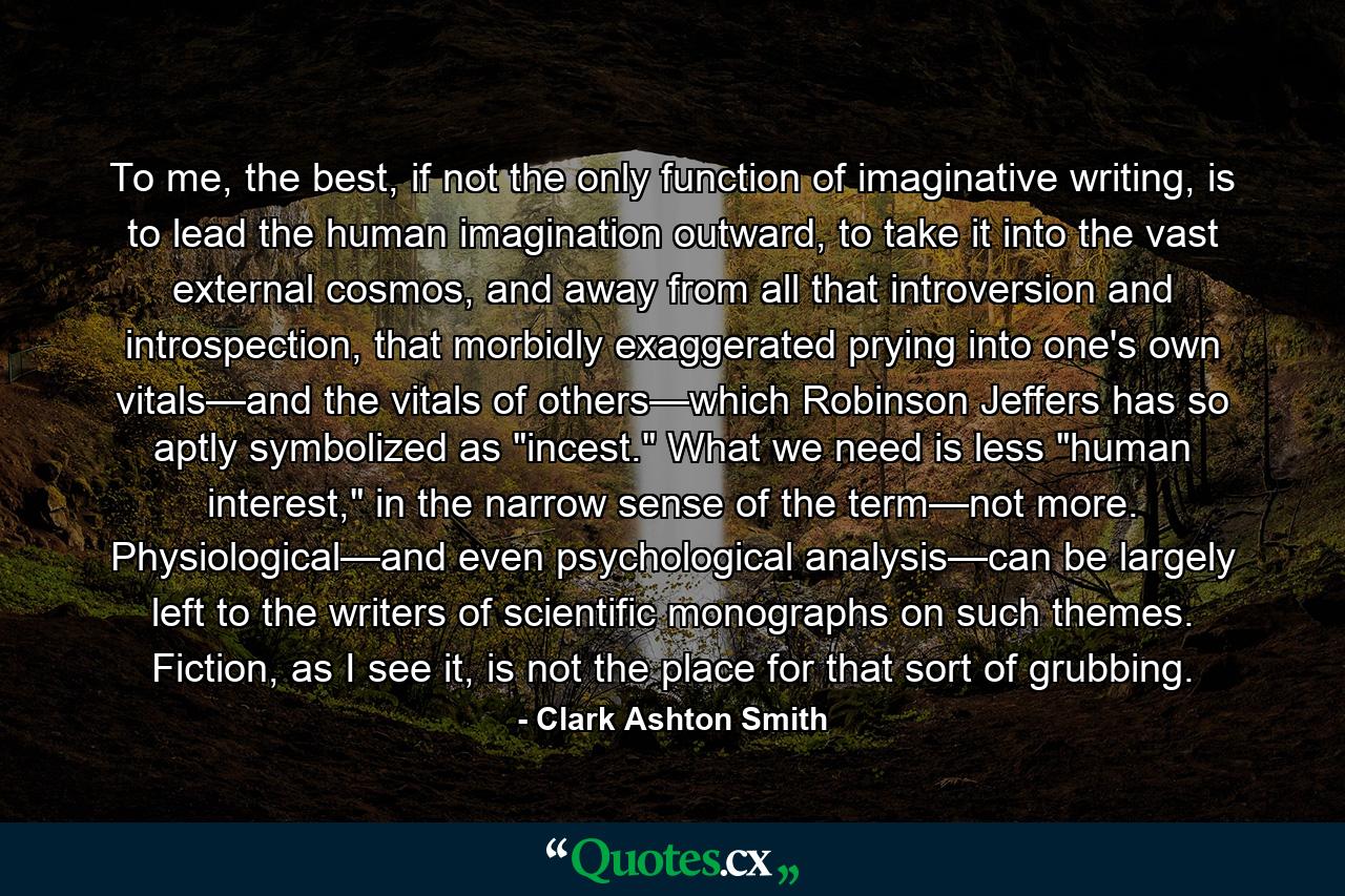 To me, the best, if not the only function of imaginative writing, is to lead the human imagination outward, to take it into the vast external cosmos, and away from all that introversion and introspection, that morbidly exaggerated prying into one's own vitals—and the vitals of others—which Robinson Jeffers has so aptly symbolized as 