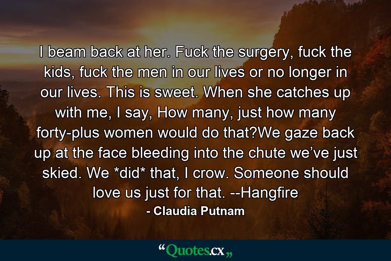 I beam back at her. Fuck the surgery, fuck the kids, fuck the men in our lives or no longer in our lives. This is sweet. When she catches up with me, I say, How many, just how many forty-plus women would do that?We gaze back up at the face bleeding into the chute we’ve just skied. We *did* that, I crow. Someone should love us just for that. --Hangfire - Quote by Claudia Putnam