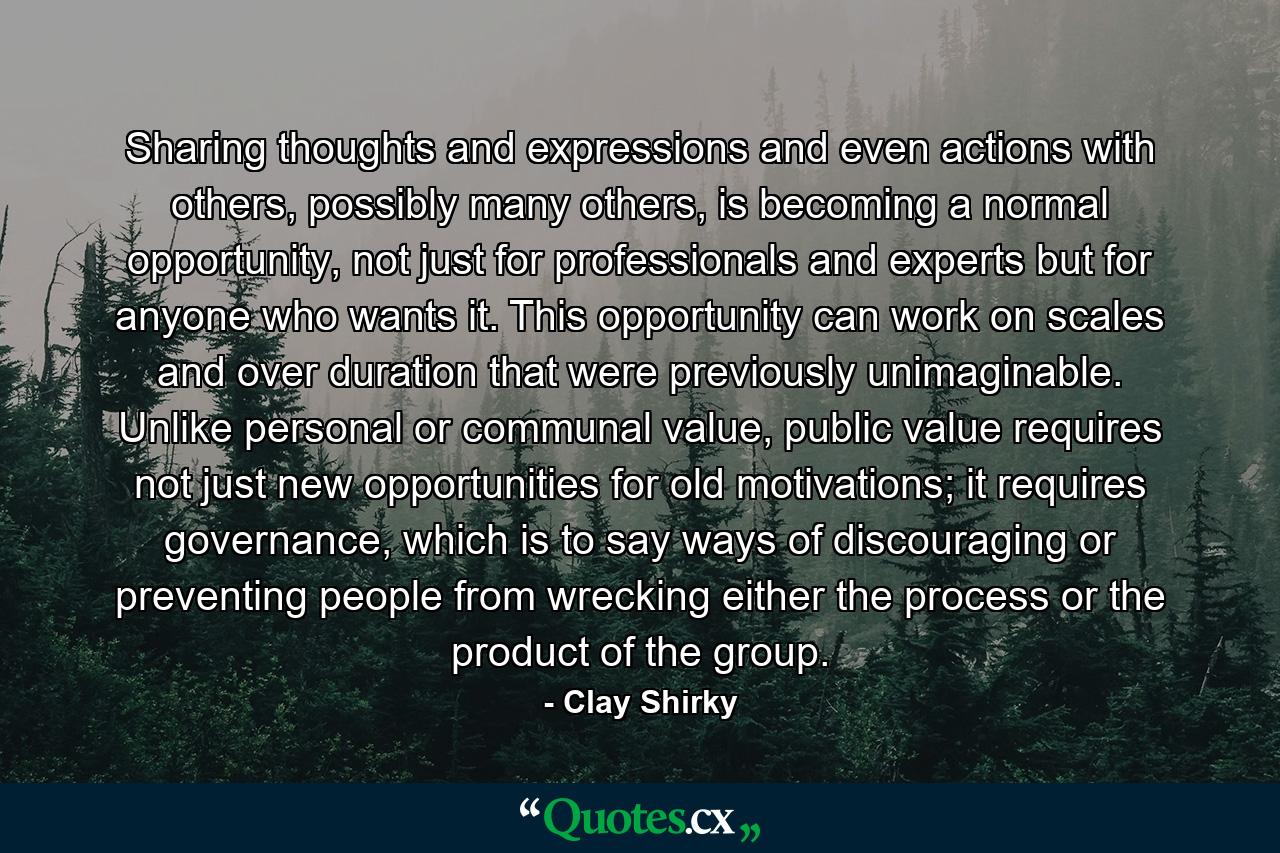 Sharing thoughts and expressions and even actions with others, possibly many others, is becoming a normal opportunity, not just for professionals and experts but for anyone who wants it. This opportunity can work on scales and over duration that were previously unimaginable. Unlike personal or communal value, public value requires not just new opportunities for old motivations; it requires governance, which is to say ways of discouraging or preventing people from wrecking either the process or the product of the group. - Quote by Clay Shirky