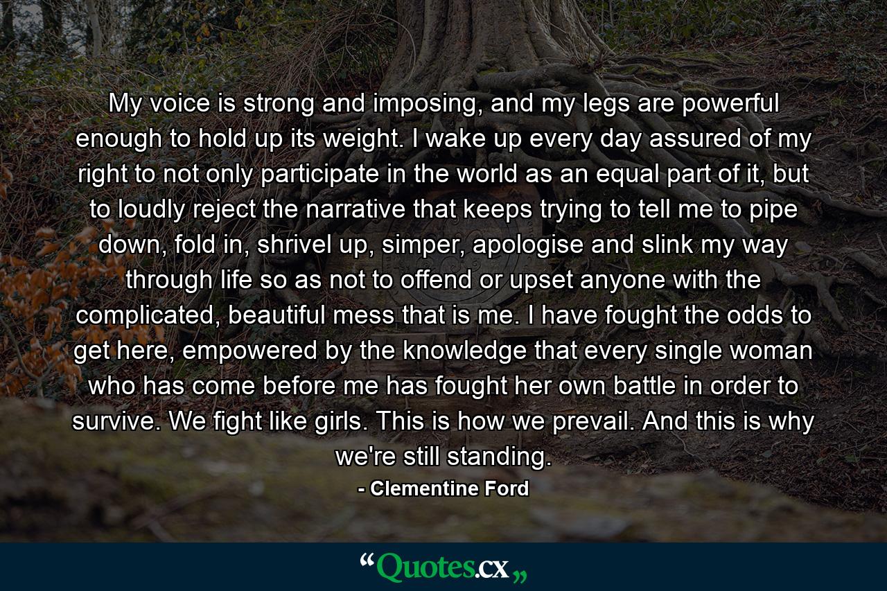 My voice is strong and imposing, and my legs are powerful enough to hold up its weight. I wake up every day assured of my right to not only participate in the world as an equal part of it, but to loudly reject the narrative that keeps trying to tell me to pipe down, fold in, shrivel up, simper, apologise and slink my way through life so as not to offend or upset anyone with the complicated, beautiful mess that is me. I have fought the odds to get here, empowered by the knowledge that every single woman who has come before me has fought her own battle in order to survive. We fight like girls. This is how we prevail. And this is why we're still standing. - Quote by Clementine Ford