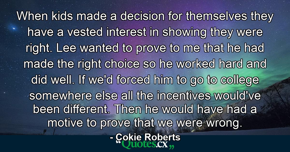 When kids made a decision for themselves they have a vested interest in showing they were right. Lee wanted to prove to me that he had made the right choice so he worked hard and did well. If we'd forced him to go to college somewhere else all the incentives would've been different. Then he would have had a motive to prove that we were wrong. - Quote by Cokie Roberts