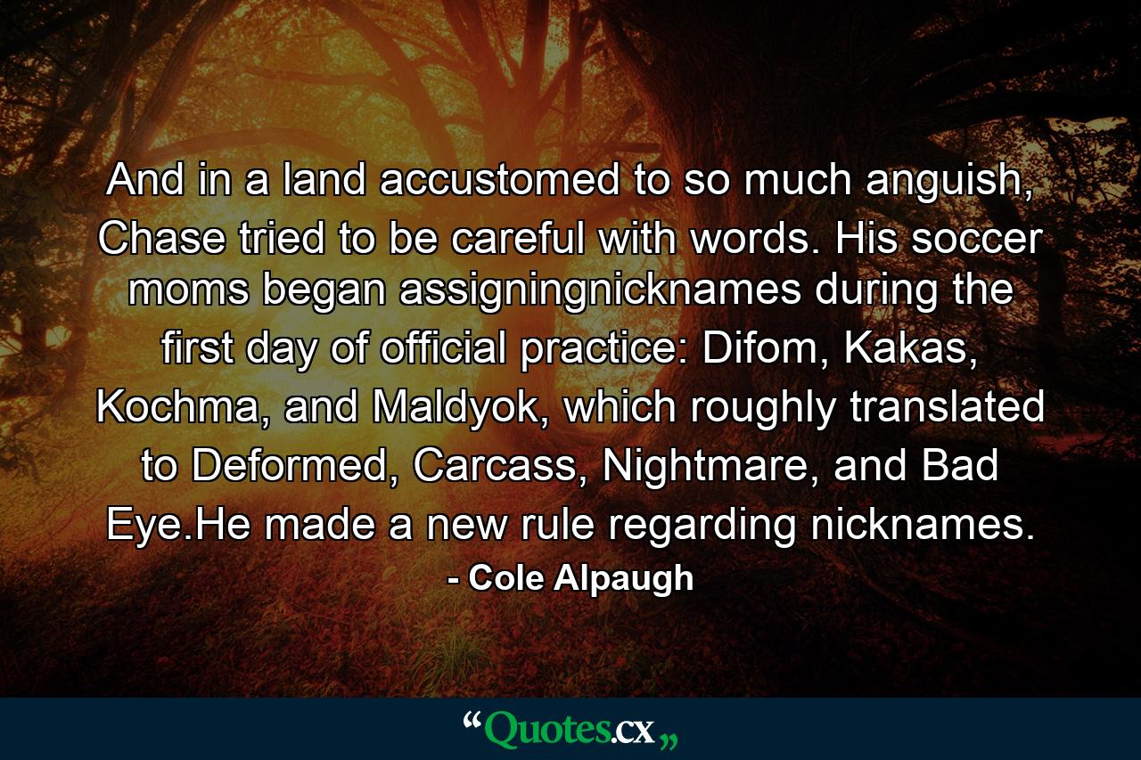 And in a land accustomed to so much anguish, Chase tried to be careful with words. His soccer moms began assigningnicknames during the first day of official practice: Difom, Kakas, Kochma, and Maldyok, which roughly translated to Deformed, Carcass, Nightmare, and Bad Eye.He made a new rule regarding nicknames. - Quote by Cole Alpaugh