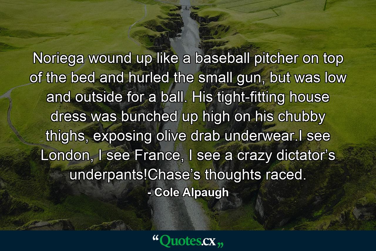 Noriega wound up like a baseball pitcher on top of the bed and hurled the small gun, but was low and outside for a ball. His tight-fitting house dress was bunched up high on his chubby thighs, exposing olive drab underwear.I see London, I see France, I see a crazy dictator’s underpants!Chase’s thoughts raced. - Quote by Cole Alpaugh