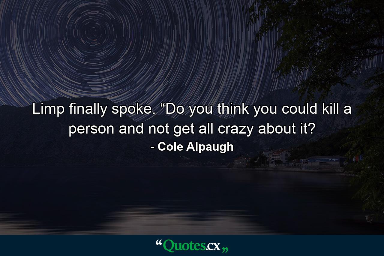 Limp finally spoke. “Do you think you could kill a person and not get all crazy about it? - Quote by Cole Alpaugh